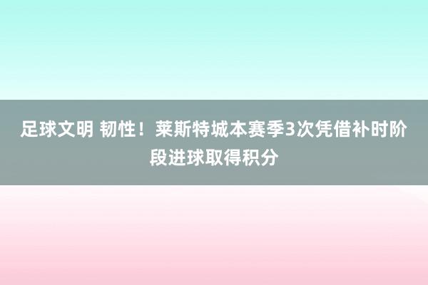 足球文明 韧性！莱斯特城本赛季3次凭借补时阶段进球取得积分