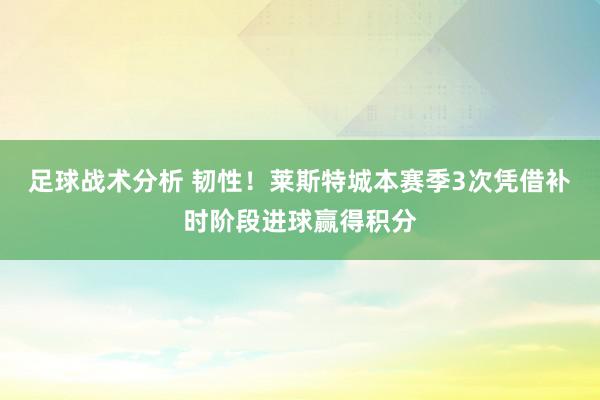 足球战术分析 韧性！莱斯特城本赛季3次凭借补时阶段进球赢得积分