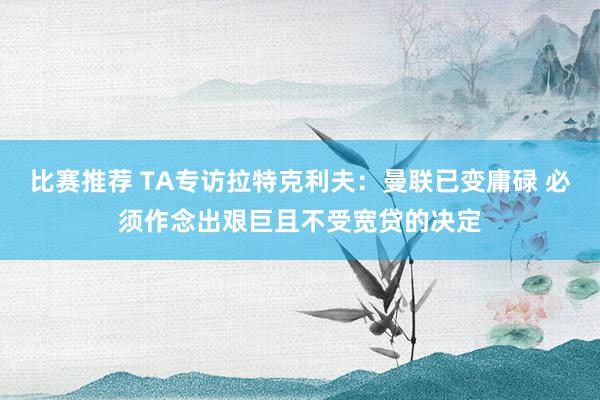 比赛推荐 TA专访拉特克利夫：曼联已变庸碌 必须作念出艰巨且不受宽贷的决定