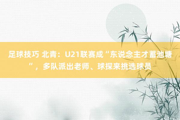 足球技巧 北青：U21联赛成“东说念主才蓄池塘”，多队派出老师、球探来挑选球员