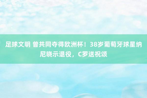 足球文明 曾共同夺得欧洲杯！38岁葡萄牙球星纳尼晓示退役，C罗送祝颂