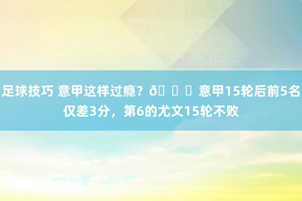 足球技巧 意甲这样过瘾？😏意甲15轮后前5名仅差3分，第6的尤文15轮不败