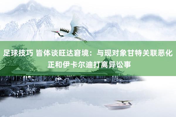 足球技巧 皆体谈旺达窘境：与现对象甘特关联恶化 正和伊卡尔迪打离异讼事