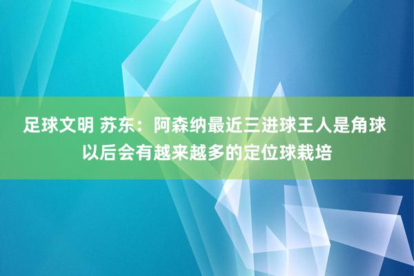 足球文明 苏东：阿森纳最近三进球王人是角球 以后会有越来越多的定位球栽培