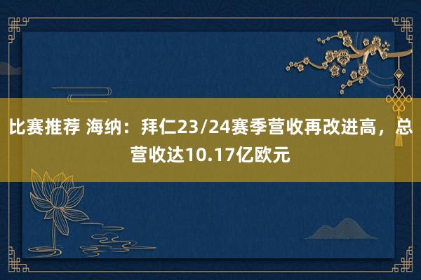 比赛推荐 海纳：拜仁23/24赛季营收再改进高，总营收达10.17亿欧元