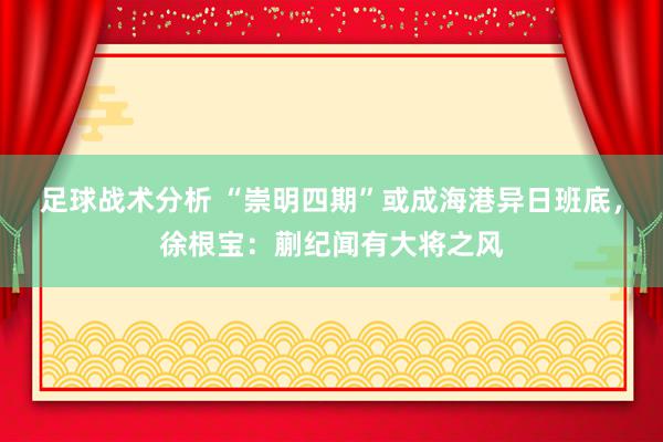 足球战术分析 “崇明四期”或成海港异日班底，徐根宝：蒯纪闻有大将之风