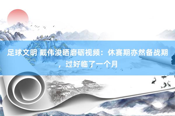 足球文明 戴伟浚晒磨砺视频：休赛期亦然备战期，过好临了一个月