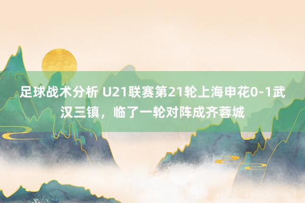 足球战术分析 U21联赛第21轮上海申花0-1武汉三镇，临了一轮对阵成齐蓉城