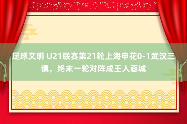 足球文明 U21联赛第21轮上海申花0-1武汉三镇，终末一轮对阵成王人蓉城