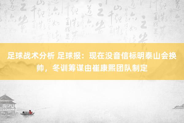 足球战术分析 足球报：现在没音信标明泰山会换帅，冬训筹谋由崔康熙团队制定