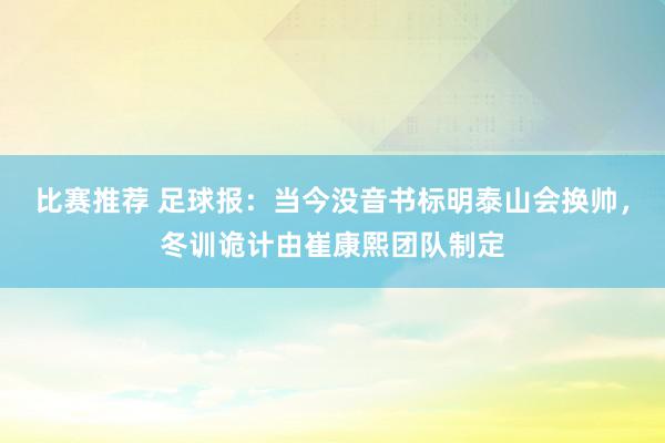 比赛推荐 足球报：当今没音书标明泰山会换帅，冬训诡计由崔康熙团队制定