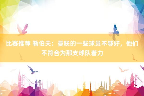 比赛推荐 勒伯夫：曼联的一些球员不够好，他们不符合为那支球队着力