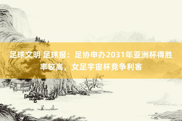 足球文明 足球报：足协申办2031年亚洲杯得胜率较高，女足宇宙杯竞争利害