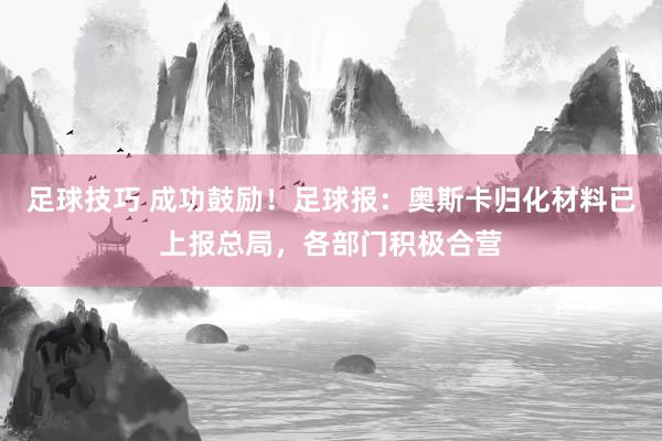 足球技巧 成功鼓励！足球报：奥斯卡归化材料已上报总局，各部门积极合营