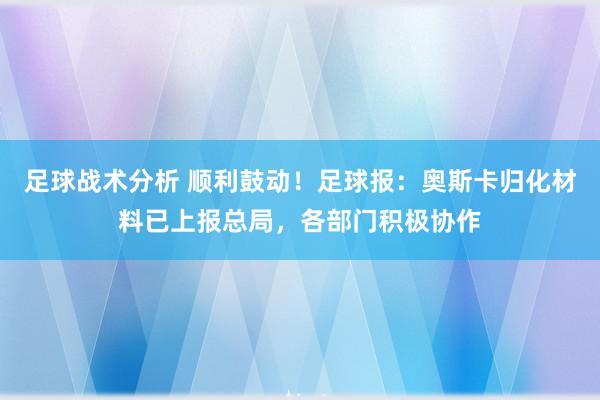 足球战术分析 顺利鼓动！足球报：奥斯卡归化材料已上报总局，各部门积极协作