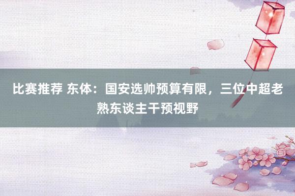 比赛推荐 东体：国安选帅预算有限，三位中超老熟东谈主干预视野