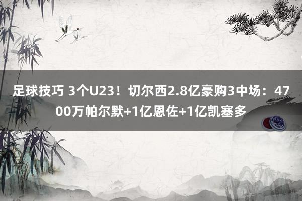 足球技巧 3个U23！切尔西2.8亿豪购3中场：4700万帕尔默+1亿恩佐+1亿凯塞多