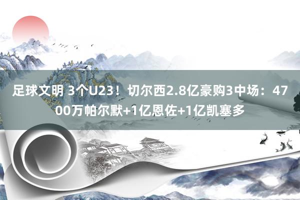 足球文明 3个U23！切尔西2.8亿豪购3中场：4700万帕尔默+1亿恩佐+1亿凯塞多