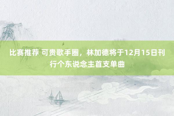 比赛推荐 可贵歌手圈，林加德将于12月15日刊行个东说念主首支单曲