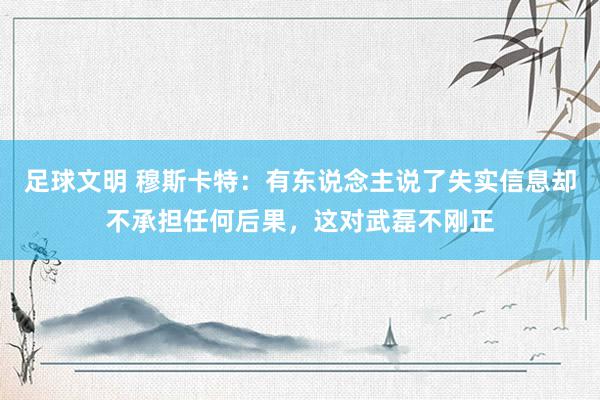 足球文明 穆斯卡特：有东说念主说了失实信息却不承担任何后果，这对武磊不刚正