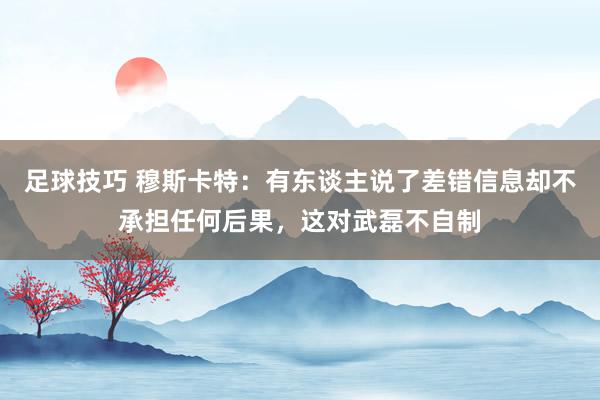 足球技巧 穆斯卡特：有东谈主说了差错信息却不承担任何后果，这对武磊不自制