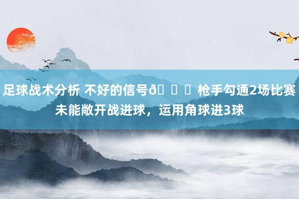 足球战术分析 不好的信号😕枪手勾通2场比赛未能敞开战进球，运用角球进3球