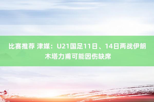 比赛推荐 津媒：U21国足11日、14日两战伊朗 木塔力甫可能因伤缺席