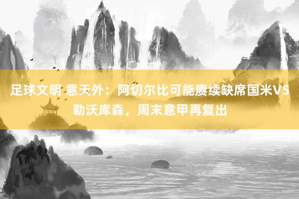 足球文明 意天外：阿切尔比可能赓续缺席国米VS勒沃库森，周末意甲再复出