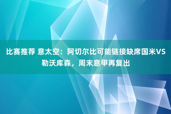 比赛推荐 意太空：阿切尔比可能链接缺席国米VS勒沃库森，周末意甲再复出