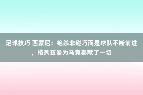 足球技巧 西蒙尼：绝杀非碰巧而是球队不断前进，格列兹曼为马竞奉献了一切