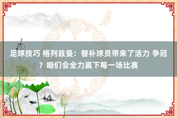 足球技巧 格列兹曼：替补球员带来了活力 争冠？咱们会全力赢下每一场比赛