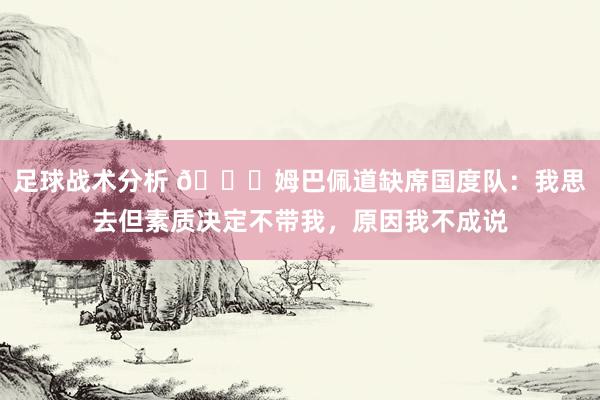 足球战术分析 👀姆巴佩道缺席国度队：我思去但素质决定不带我，原因我不成说