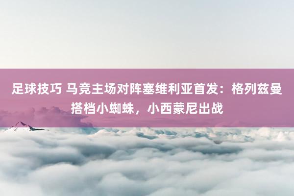 足球技巧 马竞主场对阵塞维利亚首发：格列兹曼搭档小蜘蛛，小西蒙尼出战