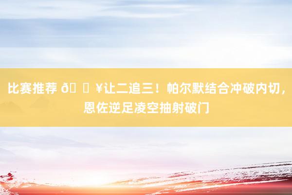 比赛推荐 💥让二追三！帕尔默结合冲破内切，恩佐逆足凌空抽射破门