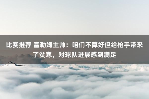 比赛推荐 富勒姆主帅：咱们不算好但给枪手带来了贫寒，对球队进展感到满足