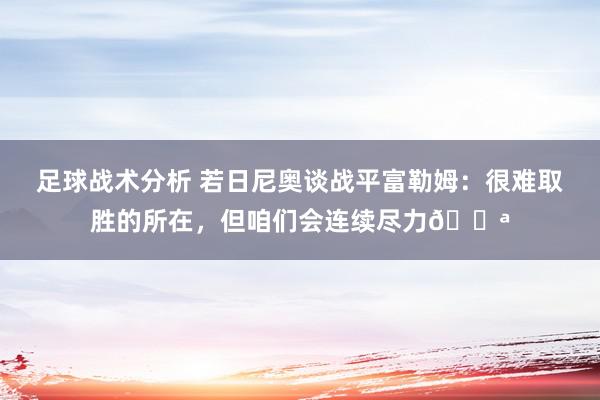 足球战术分析 若日尼奥谈战平富勒姆：很难取胜的所在，但咱们会连续尽力💪