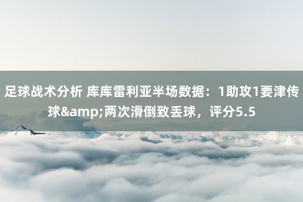 足球战术分析 库库雷利亚半场数据：1助攻1要津传球&两次滑倒致丢球，评分5.5