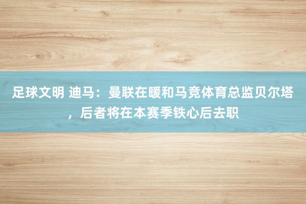 足球文明 迪马：曼联在暖和马竞体育总监贝尔塔，后者将在本赛季铁心后去职