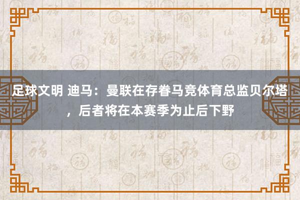 足球文明 迪马：曼联在存眷马竞体育总监贝尔塔，后者将在本赛季为止后下野