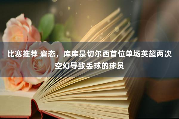 比赛推荐 窘态，库库是切尔西首位单场英超两次空幻导致丢球的球员