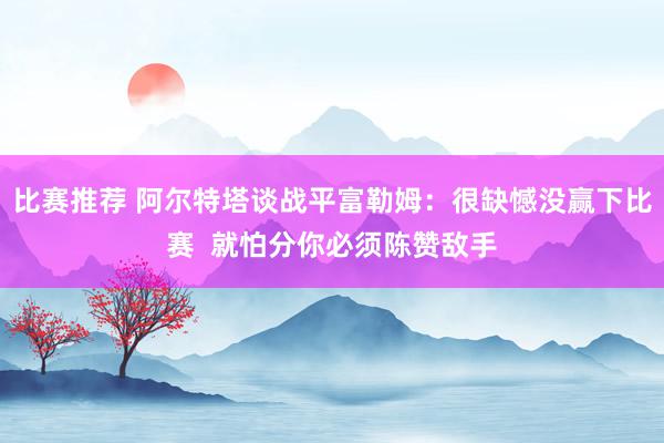 比赛推荐 阿尔特塔谈战平富勒姆：很缺憾没赢下比赛  就怕分你必须陈赞敌手